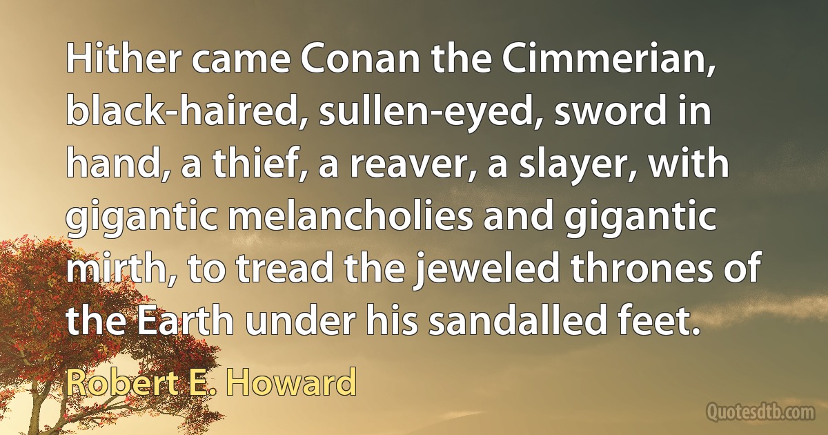 Hither came Conan the Cimmerian, black-haired, sullen-eyed, sword in hand, a thief, a reaver, a slayer, with gigantic melancholies and gigantic mirth, to tread the jeweled thrones of the Earth under his sandalled feet. (Robert E. Howard)