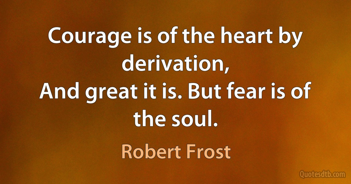 Courage is of the heart by derivation,
And great it is. But fear is of the soul. (Robert Frost)