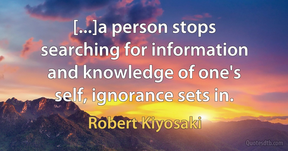 [...]a person stops searching for information and knowledge of one's self, ignorance sets in. (Robert Kiyosaki)