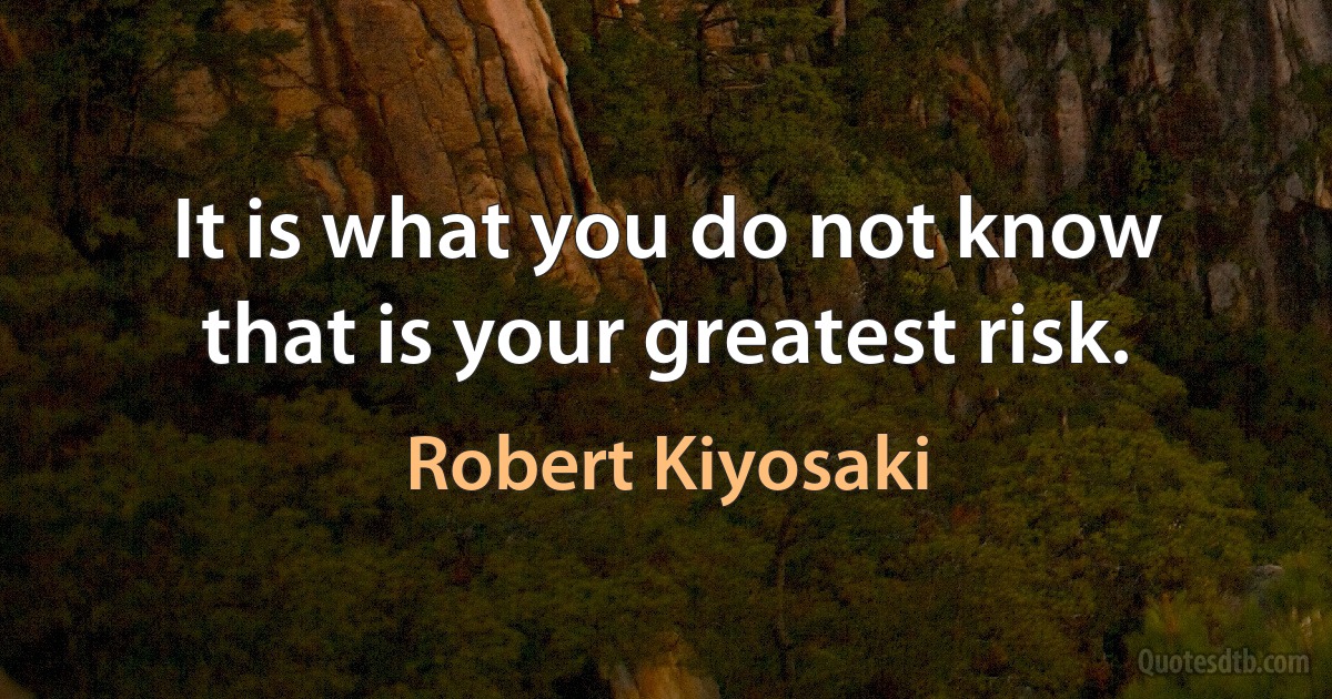 It is what you do not know that is your greatest risk. (Robert Kiyosaki)