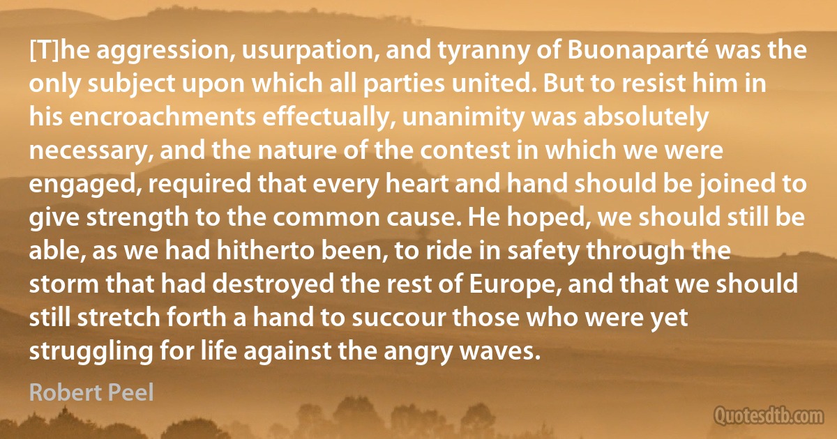 [T]he aggression, usurpation, and tyranny of Buonaparté was the only subject upon which all parties united. But to resist him in his encroachments effectually, unanimity was absolutely necessary, and the nature of the contest in which we were engaged, required that every heart and hand should be joined to give strength to the common cause. He hoped, we should still be able, as we had hitherto been, to ride in safety through the storm that had destroyed the rest of Europe, and that we should still stretch forth a hand to succour those who were yet struggling for life against the angry waves. (Robert Peel)