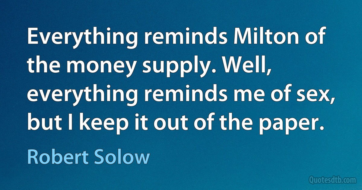 Everything reminds Milton of the money supply. Well, everything reminds me of sex, but I keep it out of the paper. (Robert Solow)