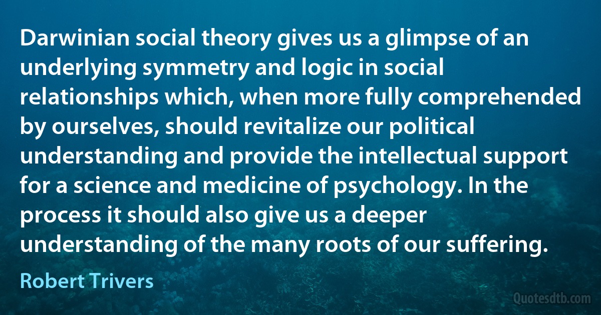 Darwinian social theory gives us a glimpse of an underlying symmetry and logic in social relationships which, when more fully comprehended by ourselves, should revitalize our political understanding and provide the intellectual support for a science and medicine of psychology. In the process it should also give us a deeper understanding of the many roots of our suffering. (Robert Trivers)