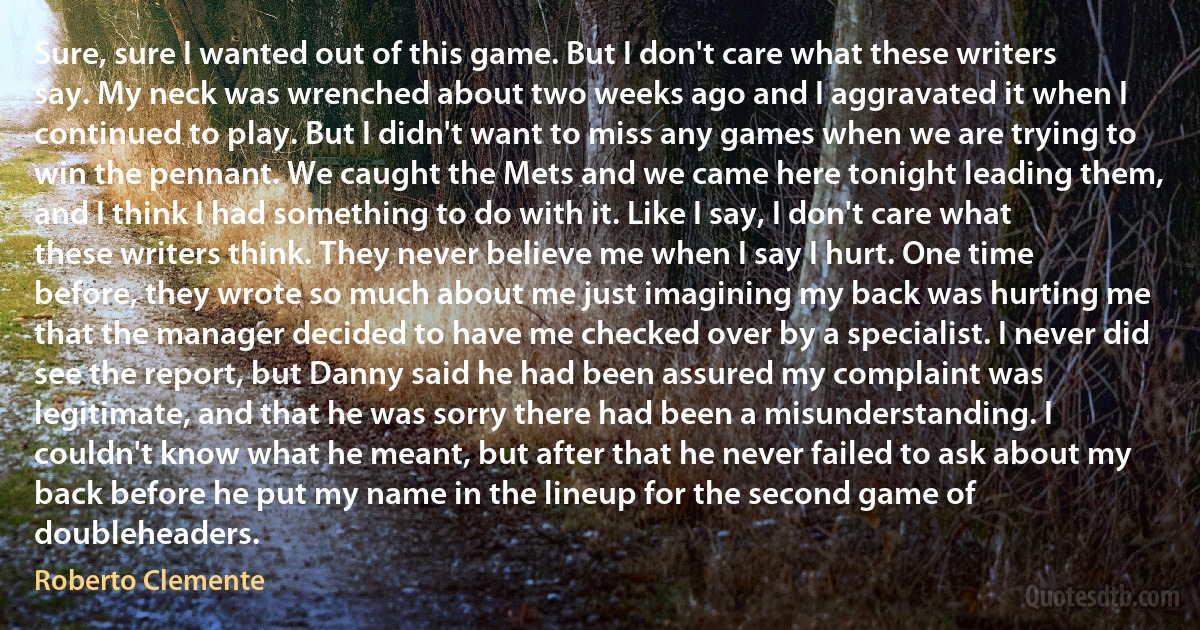 Sure, sure I wanted out of this game. But I don't care what these writers say. My neck was wrenched about two weeks ago and I aggravated it when I continued to play. But I didn't want to miss any games when we are trying to win the pennant. We caught the Mets and we came here tonight leading them, and I think I had something to do with it. Like I say, I don't care what these writers think. They never believe me when I say I hurt. One time before, they wrote so much about me just imagining my back was hurting me that the manager decided to have me checked over by a specialist. I never did see the report, but Danny said he had been assured my complaint was legitimate, and that he was sorry there had been a misunderstanding. I couldn't know what he meant, but after that he never failed to ask about my back before he put my name in the lineup for the second game of doubleheaders. (Roberto Clemente)