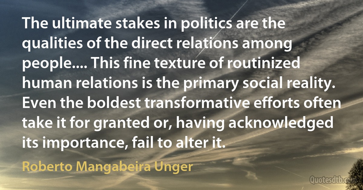 The ultimate stakes in politics are the qualities of the direct relations among people.... This fine texture of routinized human relations is the primary social reality. Even the boldest transformative efforts often take it for granted or, having acknowledged its importance, fail to alter it. (Roberto Mangabeira Unger)