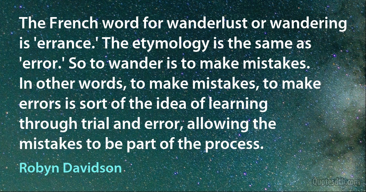 The French word for wanderlust or wandering is 'errance.' The etymology is the same as 'error.' So to wander is to make mistakes. In other words, to make mistakes, to make errors is sort of the idea of learning through trial and error, allowing the mistakes to be part of the process. (Robyn Davidson)