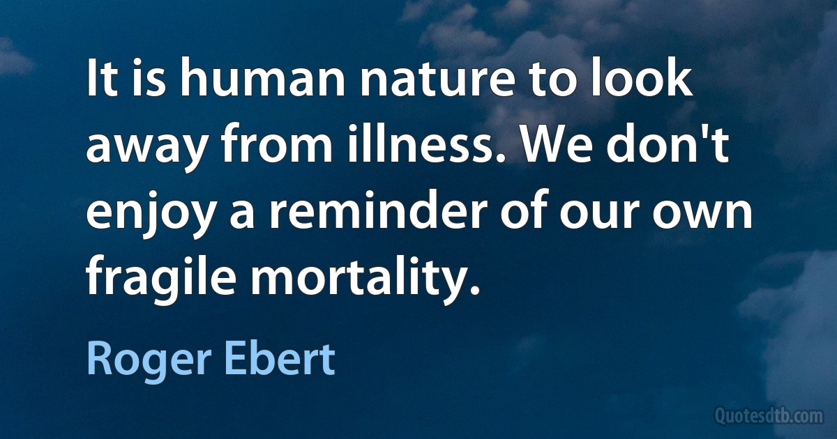 It is human nature to look away from illness. We don't enjoy a reminder of our own fragile mortality. (Roger Ebert)