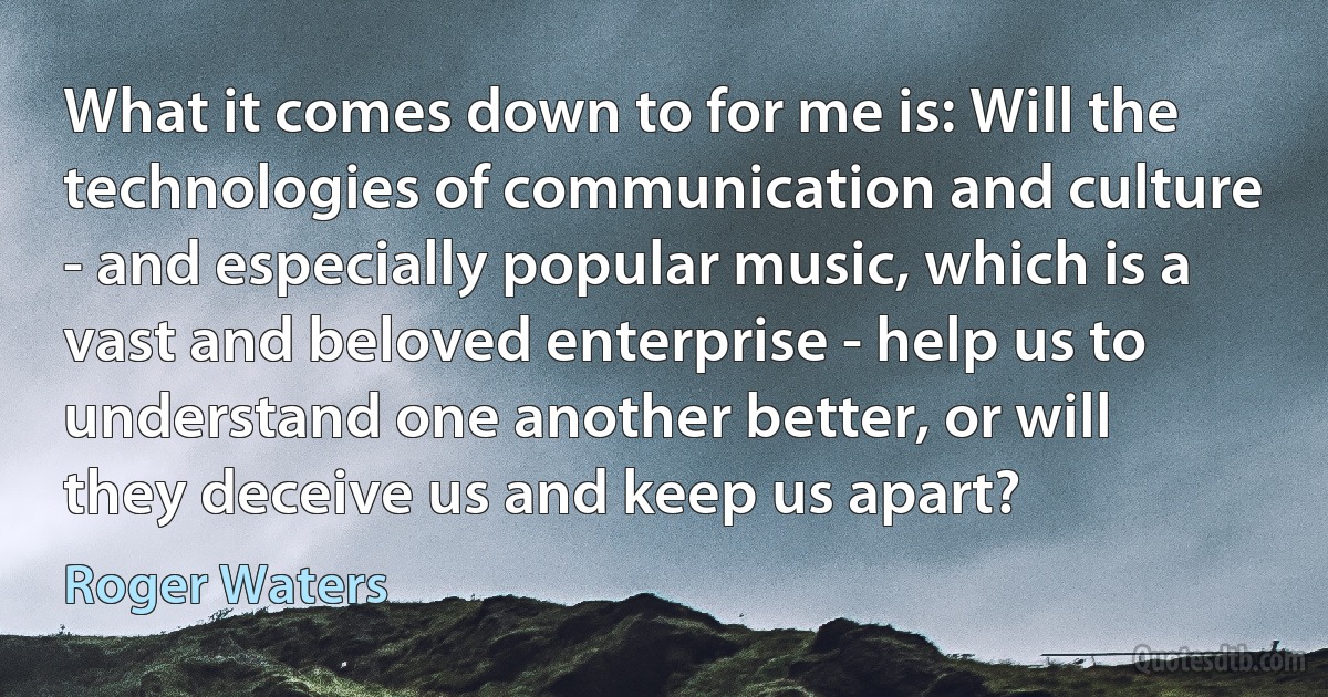 What it comes down to for me is: Will the technologies of communication and culture - and especially popular music, which is a vast and beloved enterprise - help us to understand one another better, or will they deceive us and keep us apart? (Roger Waters)