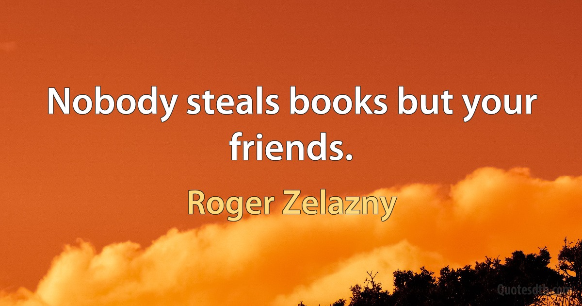 Nobody steals books but your friends. (Roger Zelazny)