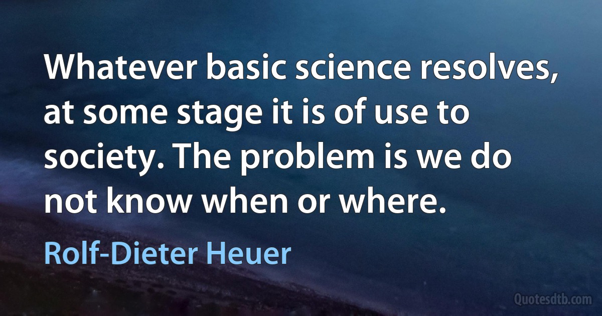 Whatever basic science resolves, at some stage it is of use to society. The problem is we do not know when or where. (Rolf-Dieter Heuer)