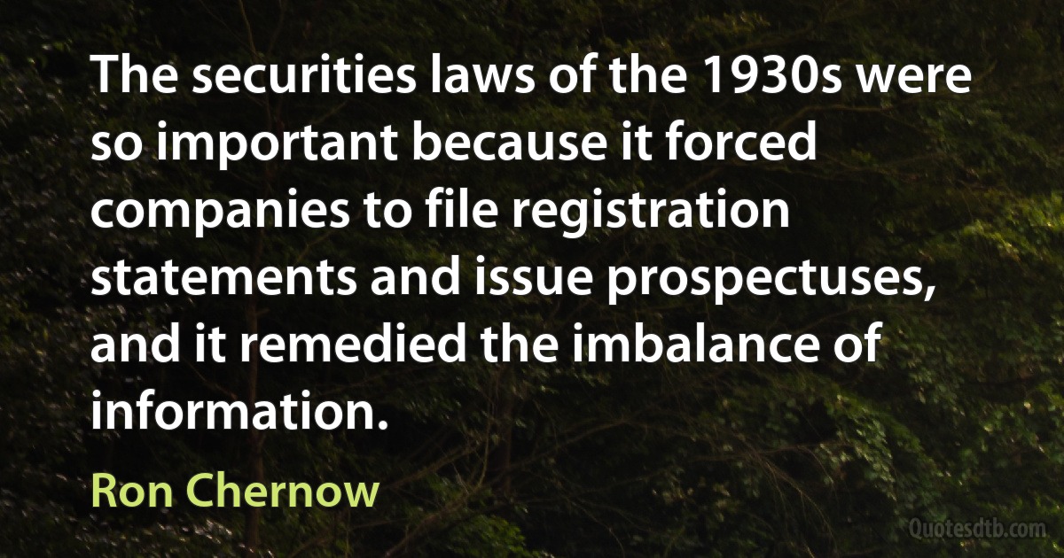 The securities laws of the 1930s were so important because it forced companies to file registration statements and issue prospectuses, and it remedied the imbalance of information. (Ron Chernow)