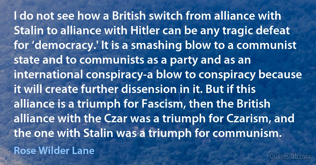 I do not see how a British switch from alliance with Stalin to alliance with Hitler can be any tragic defeat for ‘democracy.' It is a smashing blow to a communist state and to communists as a party and as an international conspiracy-a blow to conspiracy because it will create further dissension in it. But if this alliance is a triumph for Fascism, then the British alliance with the Czar was a triumph for Czarism, and the one with Stalin was a triumph for communism. (Rose Wilder Lane)