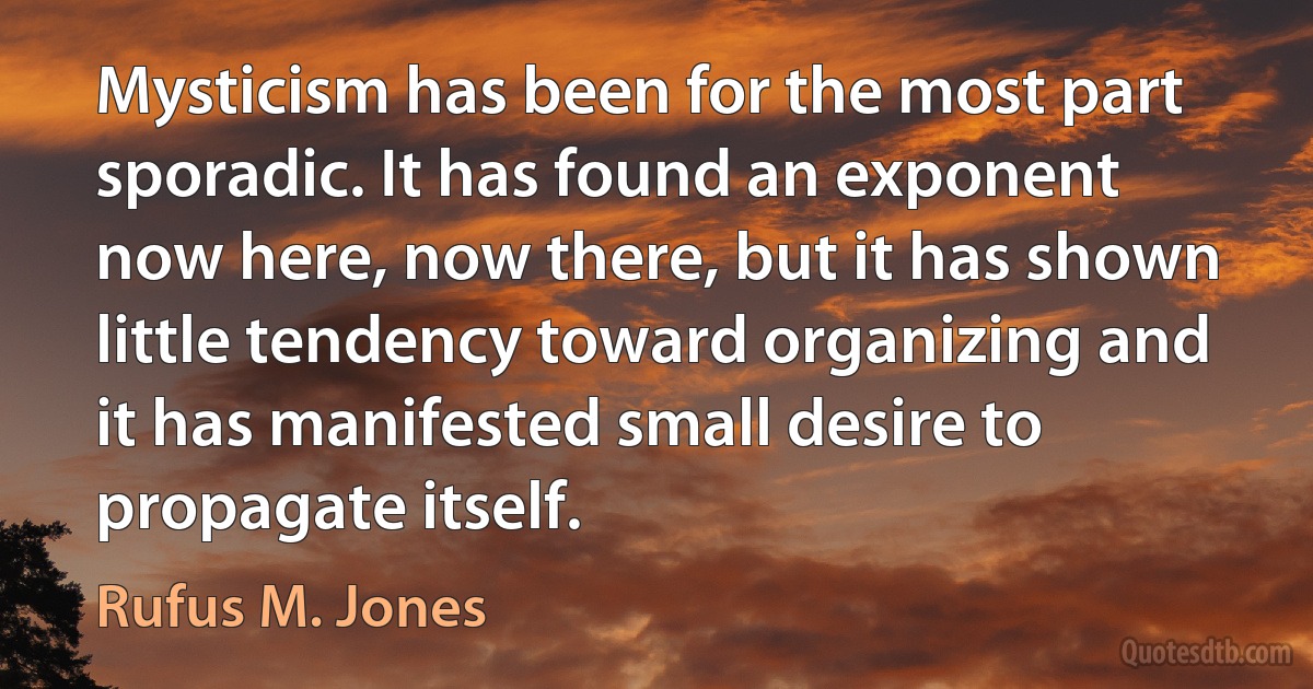 Mysticism has been for the most part sporadic. It has found an exponent now here, now there, but it has shown little tendency toward organizing and it has manifested small desire to propagate itself. (Rufus M. Jones)