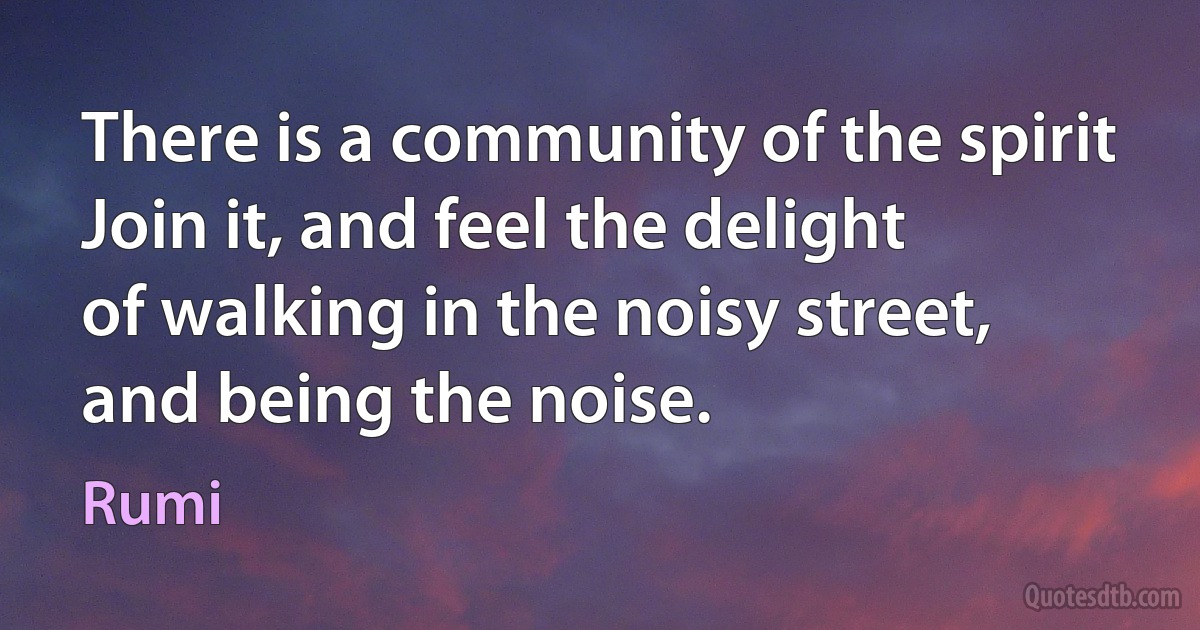 There is a community of the spirit
Join it, and feel the delight
of walking in the noisy street,
and being the noise. (Rumi)