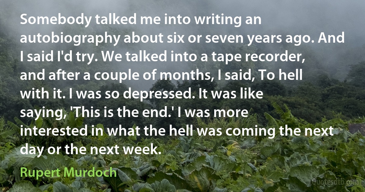 Somebody talked me into writing an autobiography about six or seven years ago. And I said I'd try. We talked into a tape recorder, and after a couple of months, I said, To hell with it. I was so depressed. It was like saying, 'This is the end.' I was more interested in what the hell was coming the next day or the next week. (Rupert Murdoch)