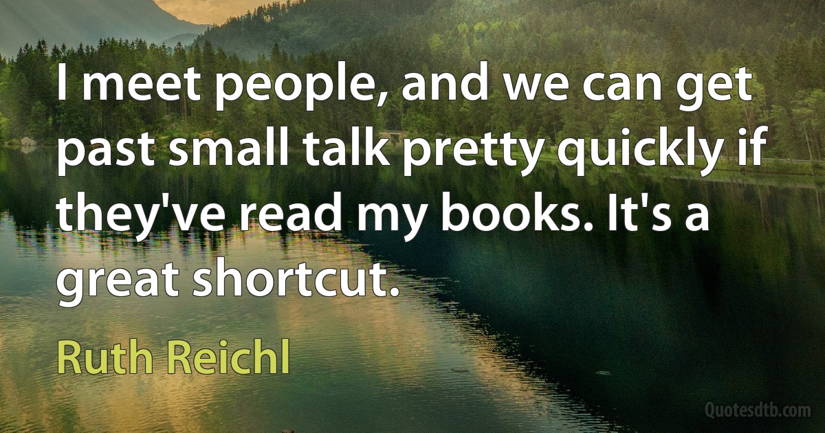 I meet people, and we can get past small talk pretty quickly if they've read my books. It's a great shortcut. (Ruth Reichl)