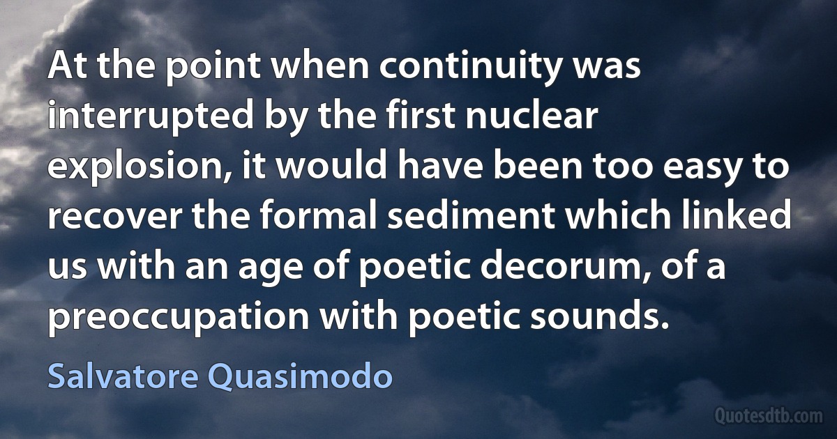 At the point when continuity was interrupted by the first nuclear explosion, it would have been too easy to recover the formal sediment which linked us with an age of poetic decorum, of a preoccupation with poetic sounds. (Salvatore Quasimodo)