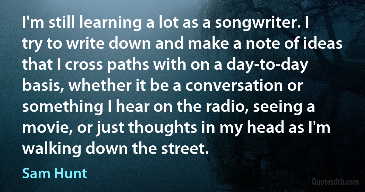 I'm still learning a lot as a songwriter. I try to write down and make a note of ideas that I cross paths with on a day-to-day basis, whether it be a conversation or something I hear on the radio, seeing a movie, or just thoughts in my head as I'm walking down the street. (Sam Hunt)