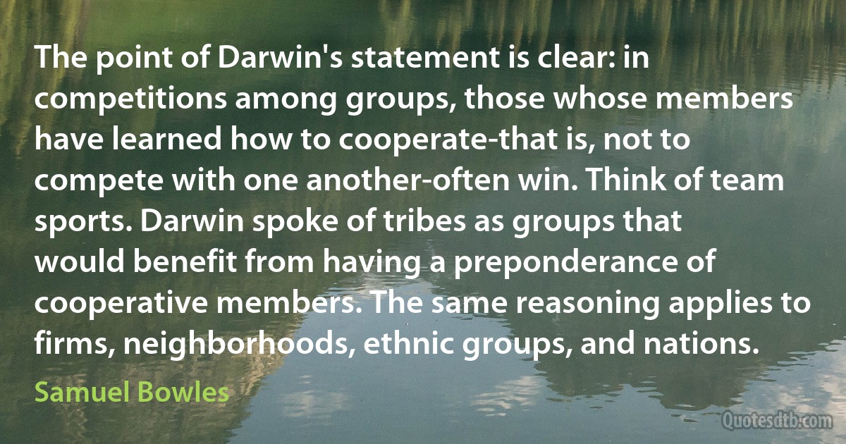 The point of Darwin's statement is clear: in competitions among groups, those whose members have learned how to cooperate-that is, not to compete with one another-often win. Think of team sports. Darwin spoke of tribes as groups that would benefit from having a preponderance of cooperative members. The same reasoning applies to firms, neighborhoods, ethnic groups, and nations. (Samuel Bowles)