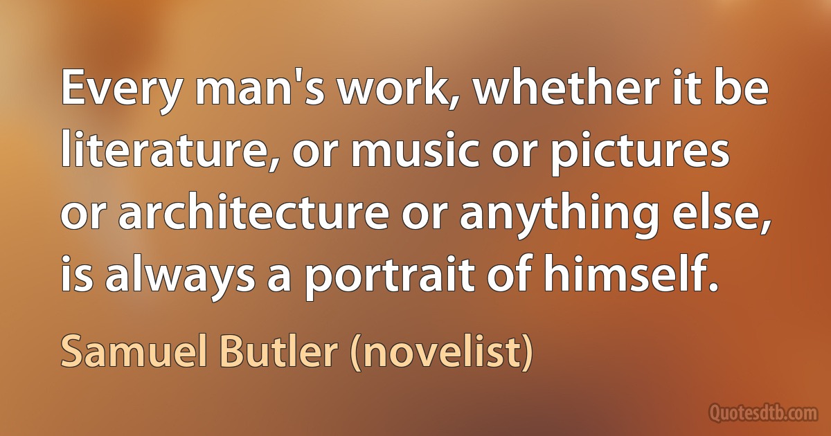 Every man's work, whether it be literature, or music or pictures or architecture or anything else, is always a portrait of himself. (Samuel Butler (novelist))