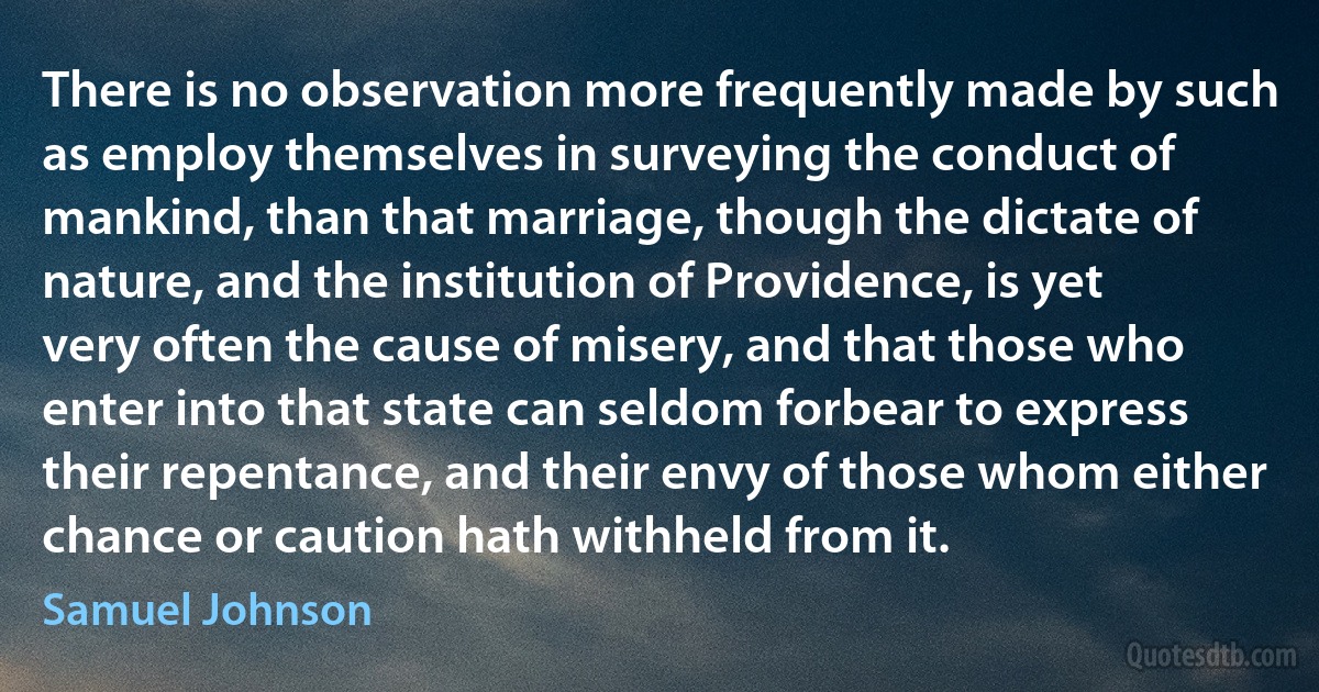 There is no observation more frequently made by such as employ themselves in surveying the conduct of mankind, than that marriage, though the dictate of nature, and the institution of Providence, is yet very often the cause of misery, and that those who enter into that state can seldom forbear to express their repentance, and their envy of those whom either chance or caution hath withheld from it. (Samuel Johnson)