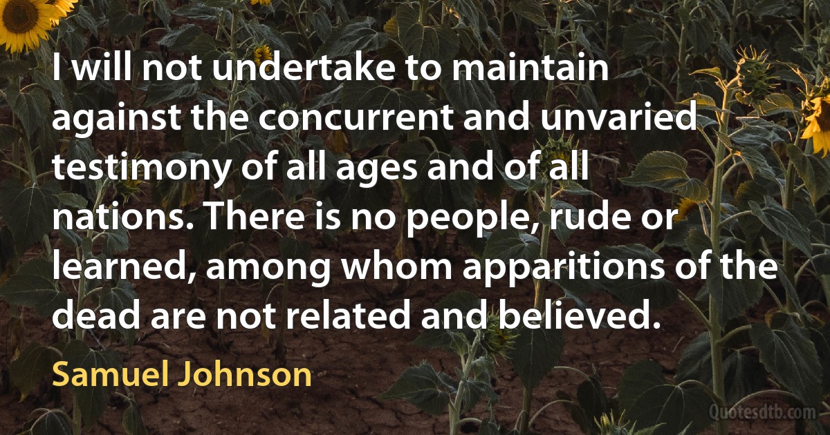 I will not undertake to maintain against the concurrent and unvaried testimony of all ages and of all nations. There is no people, rude or learned, among whom apparitions of the dead are not related and believed. (Samuel Johnson)