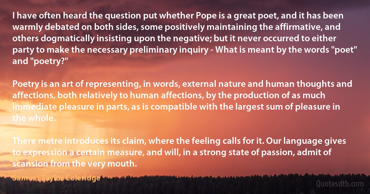 I have often heard the question put whether Pope is a great poet, and it has been warmly debated on both sides, some positively maintaining the affirmative, and others dogmatically insisting upon the negative; but it never occurred to either party to make the necessary preliminary inquiry - What is meant by the words "poet" and "poetry?"

Poetry is an art of representing, in words, external nature and human thoughts and affections, both relatively to human affections, by the production of as much immediate pleasure in parts, as is compatible with the largest sum of pleasure in the whole.

There metre introduces its claim, where the feeling calls for it. Our language gives to expression a certain measure, and will, in a strong state of passion, admit of scansion from the very mouth. (Samuel Taylor Coleridge)