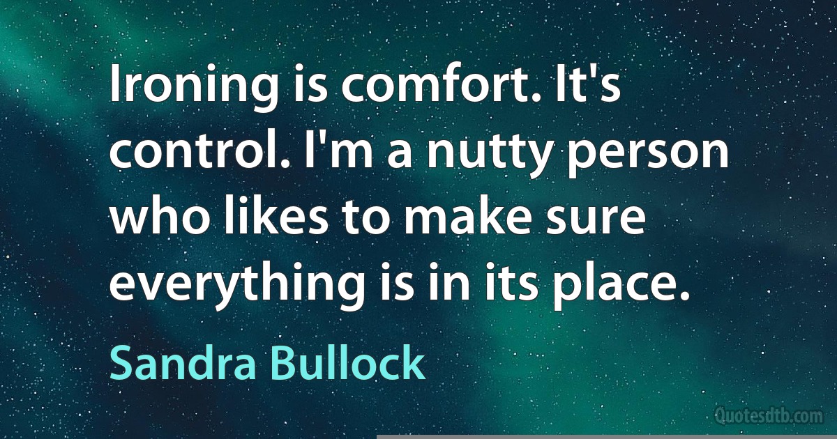 Ironing is comfort. It's control. I'm a nutty person who likes to make sure everything is in its place. (Sandra Bullock)