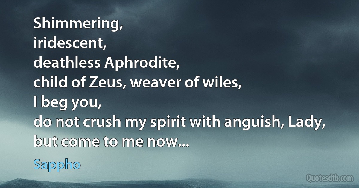 Shimmering,
iridescent,
deathless Aphrodite,
child of Zeus, weaver of wiles,
I beg you,
do not crush my spirit with anguish, Lady,
but come to me now... (Sappho)