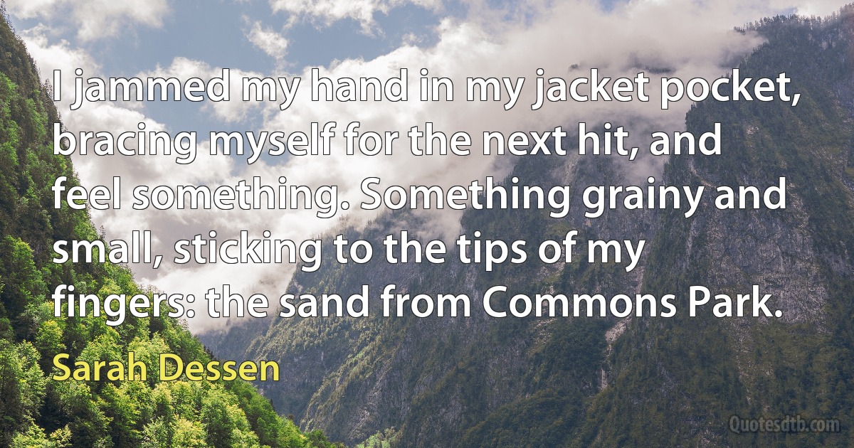 I jammed my hand in my jacket pocket, bracing myself for the next hit, and feel something. Something grainy and small, sticking to the tips of my fingers: the sand from Commons Park. (Sarah Dessen)