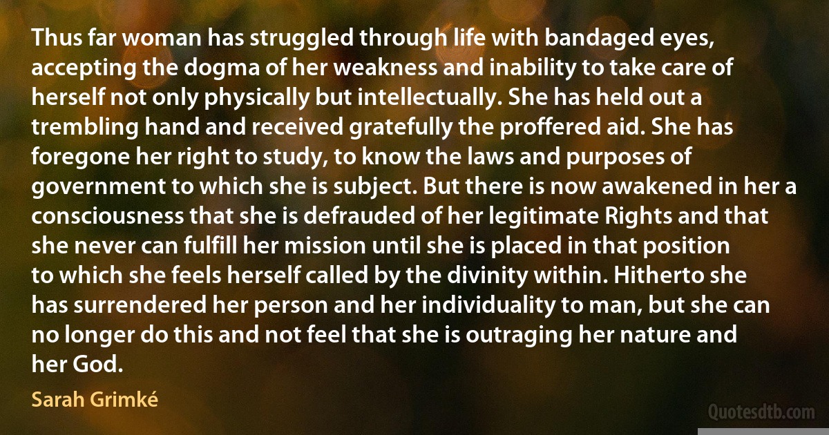 Thus far woman has struggled through life with bandaged eyes, accepting the dogma of her weakness and inability to take care of herself not only physically but intellectually. She has held out a trembling hand and received gratefully the proffered aid. She has foregone her right to study, to know the laws and purposes of government to which she is subject. But there is now awakened in her a consciousness that she is defrauded of her legitimate Rights and that she never can fulfill her mission until she is placed in that position to which she feels herself called by the divinity within. Hitherto she has surrendered her person and her individuality to man, but she can no longer do this and not feel that she is outraging her nature and her God. (Sarah Grimké)