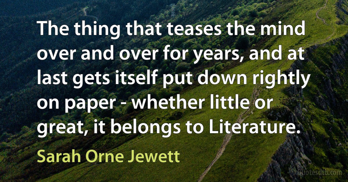 The thing that teases the mind over and over for years, and at last gets itself put down rightly on paper - whether little or great, it belongs to Literature. (Sarah Orne Jewett)