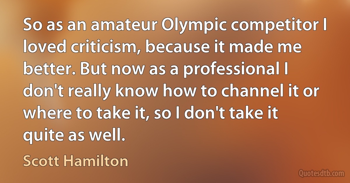 So as an amateur Olympic competitor I loved criticism, because it made me better. But now as a professional I don't really know how to channel it or where to take it, so I don't take it quite as well. (Scott Hamilton)