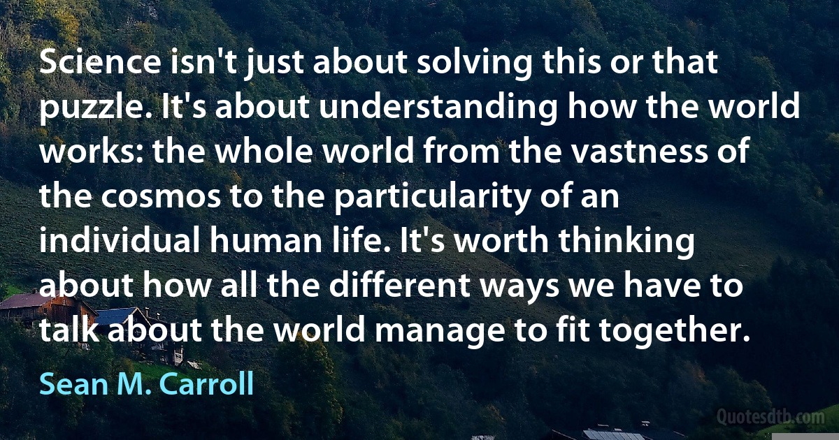 Science isn't just about solving this or that puzzle. It's about understanding how the world works: the whole world from the vastness of the cosmos to the particularity of an individual human life. It's worth thinking about how all the different ways we have to talk about the world manage to fit together. (Sean M. Carroll)