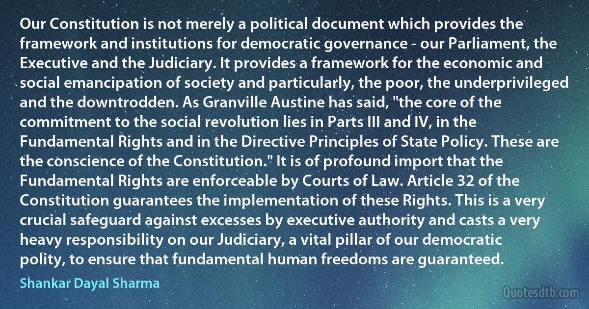 Our Constitution is not merely a political document which provides the framework and institutions for democratic governance - our Parliament, the Executive and the Judiciary. It provides a framework for the economic and social emancipation of society and particularly, the poor, the underprivileged and the downtrodden. As Granville Austine has said, "the core of the commitment to the social revolution lies in Parts III and IV, in the Fundamental Rights and in the Directive Principles of State Policy. These are the conscience of the Constitution." It is of profound import that the Fundamental Rights are enforceable by Courts of Law. Article 32 of the Constitution guarantees the implementation of these Rights. This is a very crucial safeguard against excesses by executive authority and casts a very heavy responsibility on our Judiciary, a vital pillar of our democratic polity, to ensure that fundamental human freedoms are guaranteed. (Shankar Dayal Sharma)