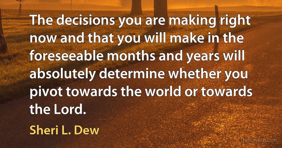 The decisions you are making right now and that you will make in the foreseeable months and years will absolutely determine whether you pivot towards the world or towards the Lord. (Sheri L. Dew)