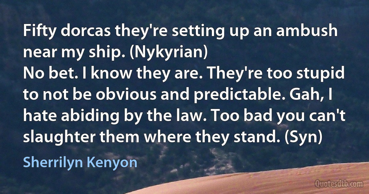 Fifty dorcas they're setting up an ambush near my ship. (Nykyrian)
No bet. I know they are. They're too stupid to not be obvious and predictable. Gah, I hate abiding by the law. Too bad you can't slaughter them where they stand. (Syn) (Sherrilyn Kenyon)