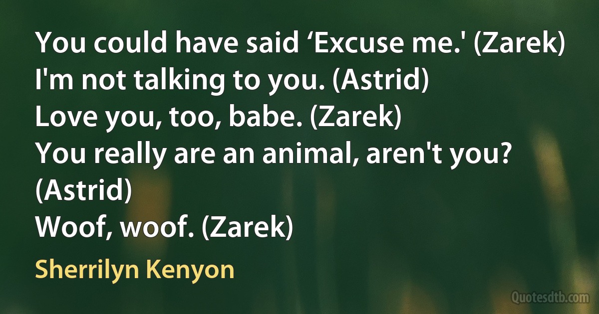 You could have said ‘Excuse me.' (Zarek)
I'm not talking to you. (Astrid)
Love you, too, babe. (Zarek)
You really are an animal, aren't you? (Astrid)
Woof, woof. (Zarek) (Sherrilyn Kenyon)