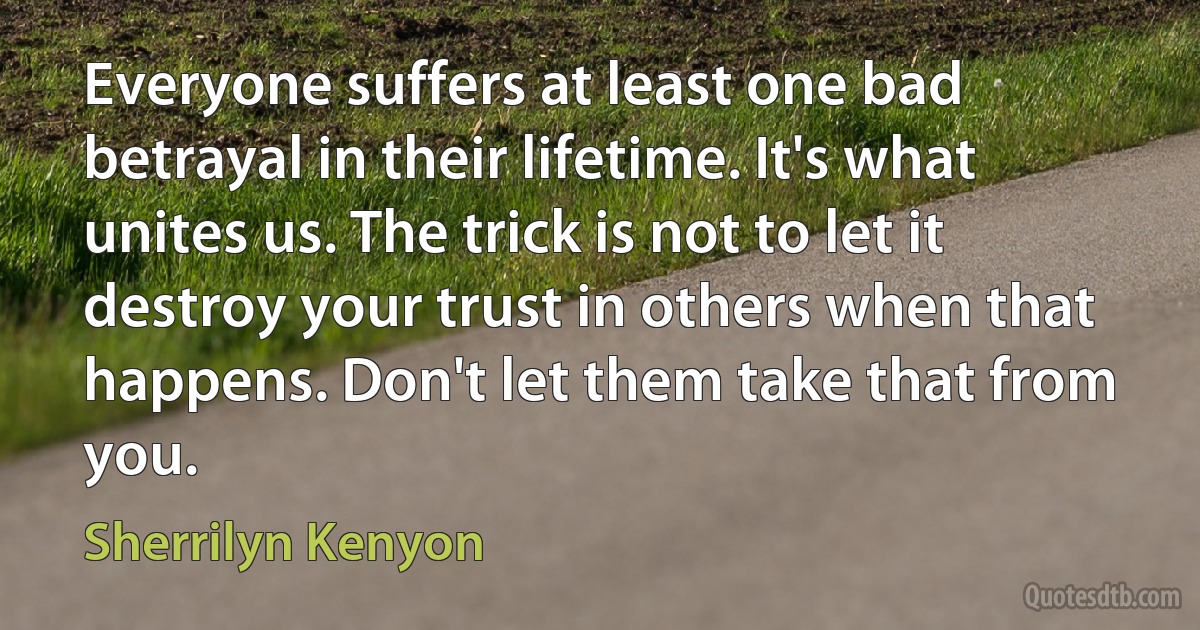 Everyone suffers at least one bad betrayal in their lifetime. It's what unites us. The trick is not to let it destroy your trust in others when that happens. Don't let them take that from you. (Sherrilyn Kenyon)