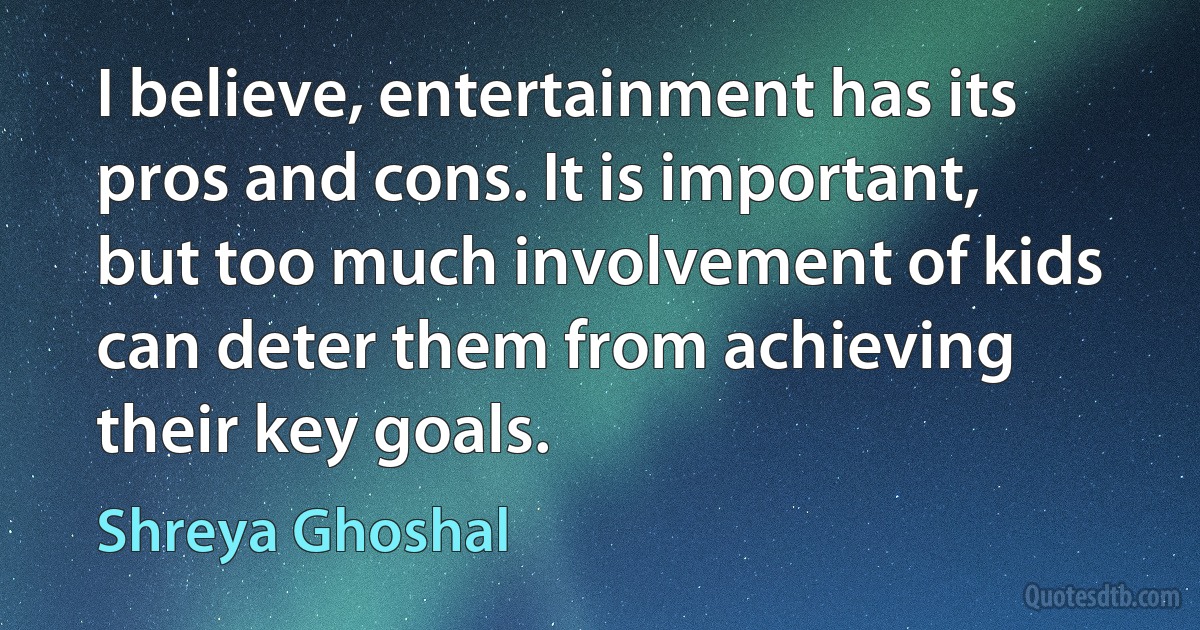 I believe, entertainment has its pros and cons. It is important, but too much involvement of kids can deter them from achieving their key goals. (Shreya Ghoshal)