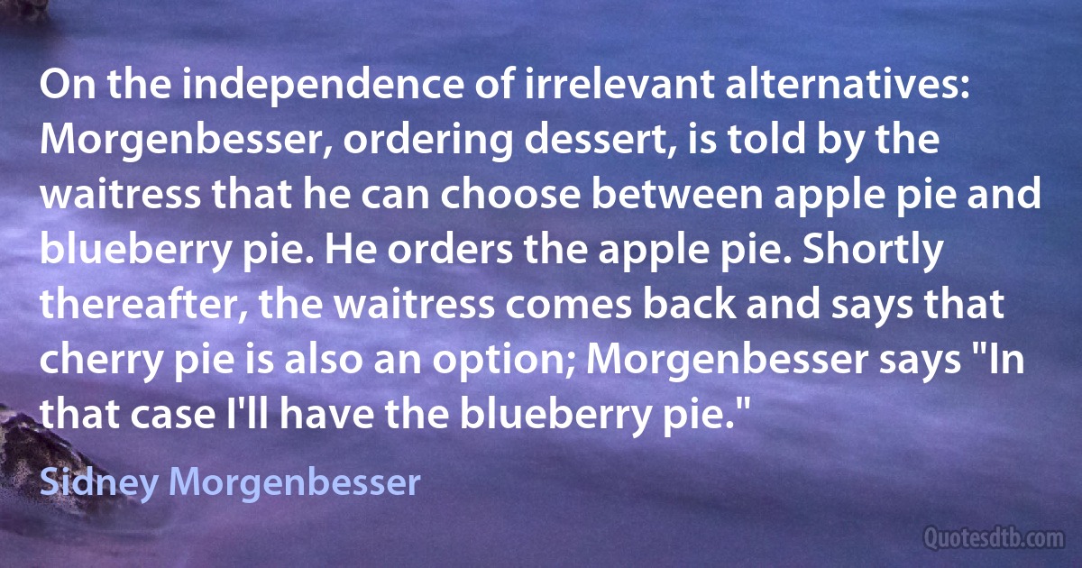 On the independence of irrelevant alternatives: Morgenbesser, ordering dessert, is told by the waitress that he can choose between apple pie and blueberry pie. He orders the apple pie. Shortly thereafter, the waitress comes back and says that cherry pie is also an option; Morgenbesser says "In that case I'll have the blueberry pie." (Sidney Morgenbesser)