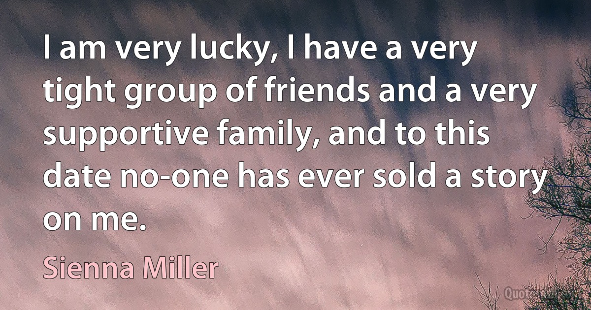 I am very lucky, I have a very tight group of friends and a very supportive family, and to this date no-one has ever sold a story on me. (Sienna Miller)