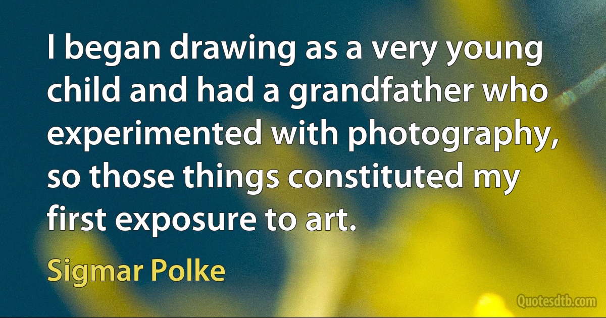 I began drawing as a very young child and had a grandfather who experimented with photography, so those things constituted my first exposure to art. (Sigmar Polke)