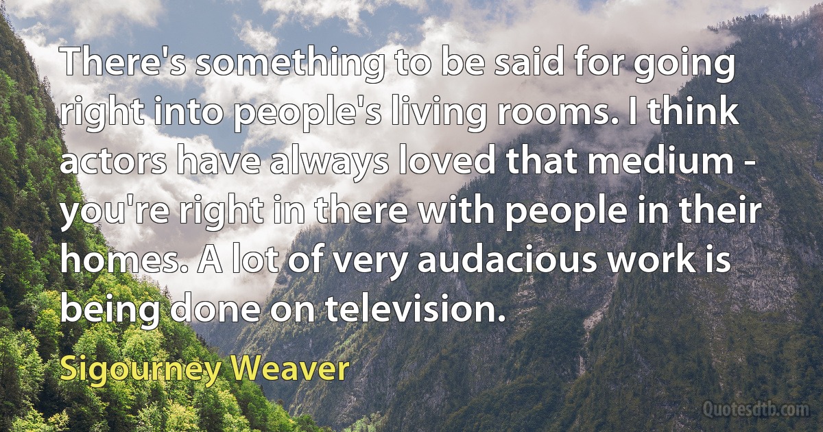 There's something to be said for going right into people's living rooms. I think actors have always loved that medium - you're right in there with people in their homes. A lot of very audacious work is being done on television. (Sigourney Weaver)