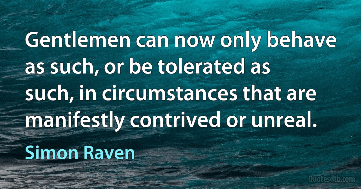 Gentlemen can now only behave as such, or be tolerated as such, in circumstances that are manifestly contrived or unreal. (Simon Raven)