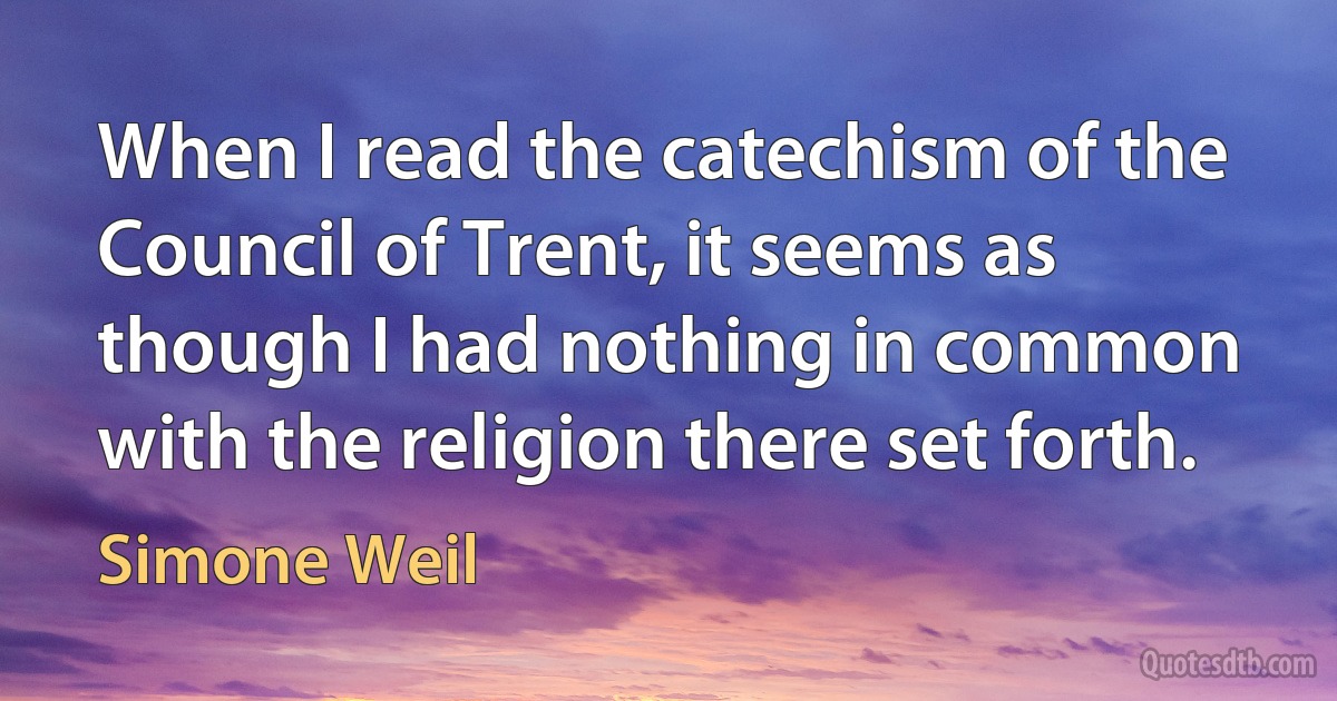 When I read the catechism of the Council of Trent, it seems as though I had nothing in common with the religion there set forth. (Simone Weil)