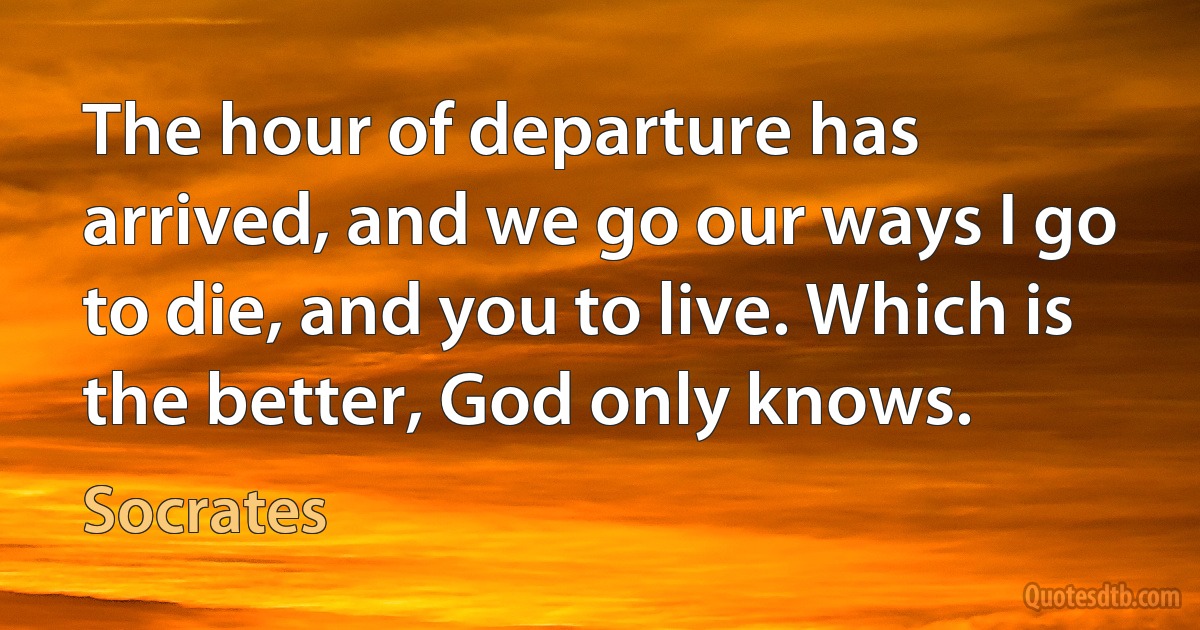 The hour of departure has arrived, and we go our ways I go to die, and you to live. Which is the better, God only knows. (Socrates)