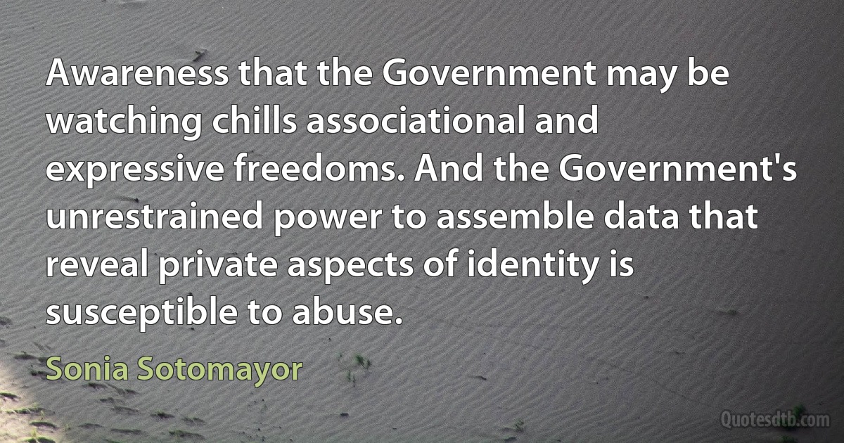 Awareness that the Government may be watching chills associational and expressive freedoms. And the Government's unrestrained power to assemble data that reveal private aspects of identity is susceptible to abuse. (Sonia Sotomayor)