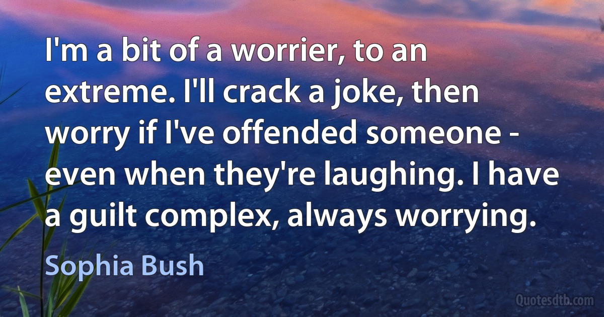 I'm a bit of a worrier, to an extreme. I'll crack a joke, then worry if I've offended someone - even when they're laughing. I have a guilt complex, always worrying. (Sophia Bush)