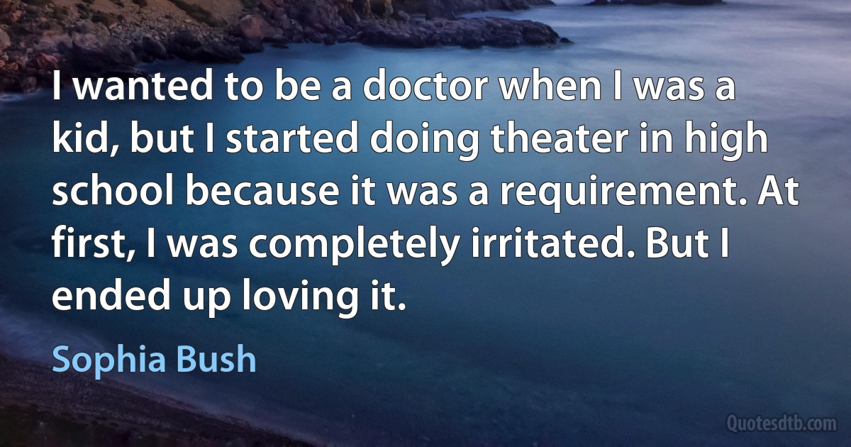 I wanted to be a doctor when I was a kid, but I started doing theater in high school because it was a requirement. At first, I was completely irritated. But I ended up loving it. (Sophia Bush)